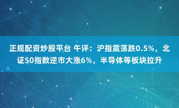 正规配资炒股平台 午评：沪指震荡跌0.5%，北证50指数逆市大涨6%，半导体等板块拉升