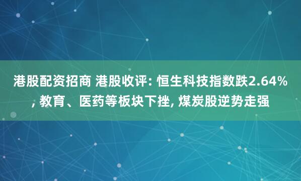 港股配资招商 港股收评: 恒生科技指数跌2.64%, 教育、医药等板块下挫, 煤炭股逆势走强