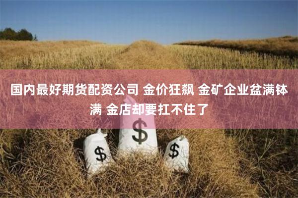 国内最好期货配资公司 金价狂飙 金矿企业盆满钵满 金店却要扛不住了