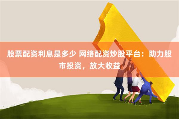 股票配资利息是多少 网络配资炒股平台：助力股市投资，放大收益