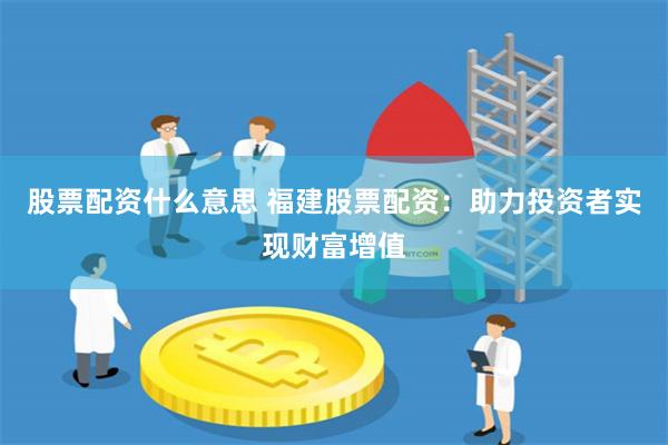 股票配资什么意思 福建股票配资：助力投资者实现财富增值