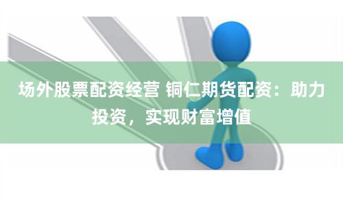 场外股票配资经营 铜仁期货配资：助力投资，实现财富增值