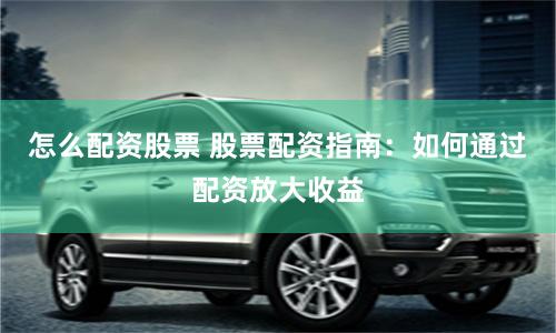怎么配资股票 股票配资指南：如何通过配资放大收益