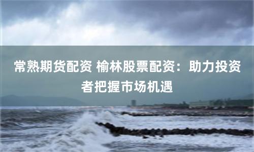 常熟期货配资 榆林股票配资：助力投资者把握市场机遇