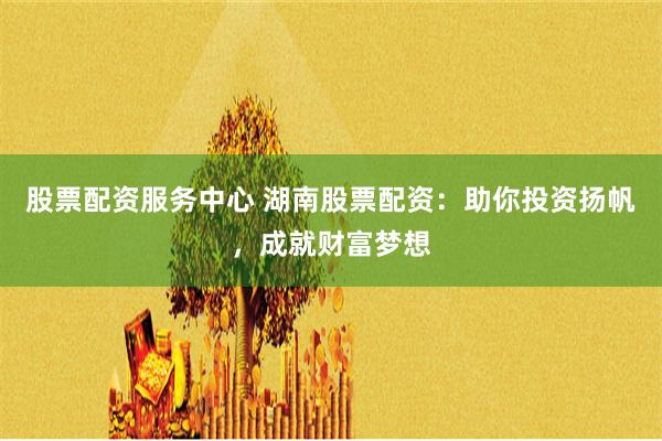 股票配资服务中心 湖南股票配资：助你投资扬帆，成就财富梦想