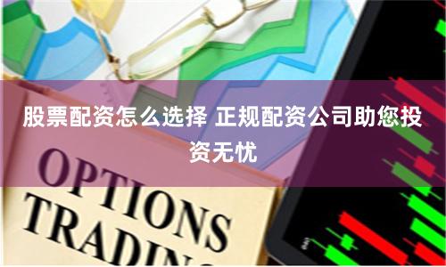 股票配资怎么选择 正规配资公司助您投资无忧