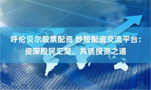 呼伦贝尔股票配资 炒股配资交流平台：资深股民汇聚，共话投资之道