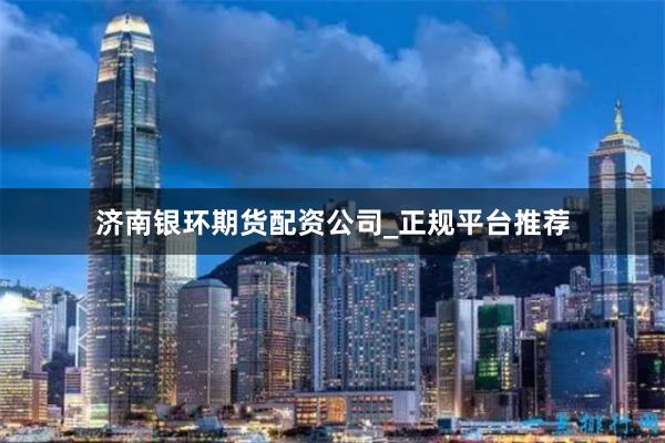 济南银环期货配资公司_正规平台推荐